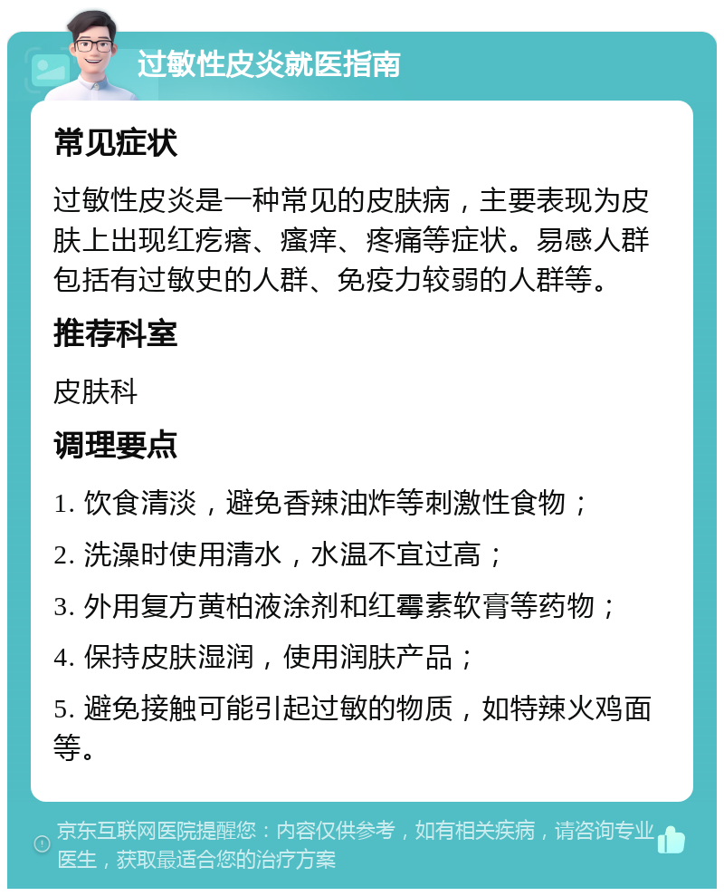 过敏性皮炎就医指南 常见症状 过敏性皮炎是一种常见的皮肤病，主要表现为皮肤上出现红疙瘩、瘙痒、疼痛等症状。易感人群包括有过敏史的人群、免疫力较弱的人群等。 推荐科室 皮肤科 调理要点 1. 饮食清淡，避免香辣油炸等刺激性食物； 2. 洗澡时使用清水，水温不宜过高； 3. 外用复方黄柏液涂剂和红霉素软膏等药物； 4. 保持皮肤湿润，使用润肤产品； 5. 避免接触可能引起过敏的物质，如特辣火鸡面等。