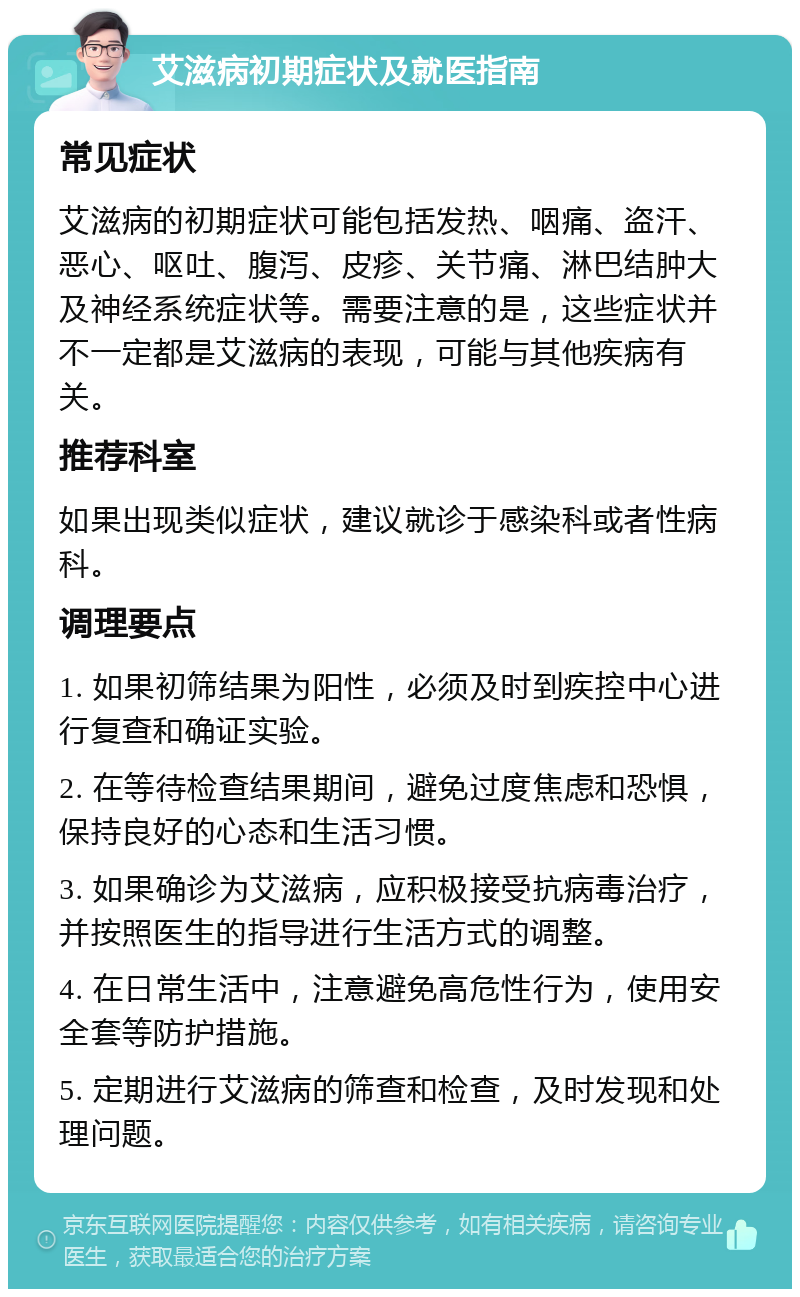 艾滋病初期症状及就医指南 常见症状 艾滋病的初期症状可能包括发热、咽痛、盗汗、恶心、呕吐、腹泻、皮疹、关节痛、淋巴结肿大及神经系统症状等。需要注意的是，这些症状并不一定都是艾滋病的表现，可能与其他疾病有关。 推荐科室 如果出现类似症状，建议就诊于感染科或者性病科。 调理要点 1. 如果初筛结果为阳性，必须及时到疾控中心进行复查和确证实验。 2. 在等待检查结果期间，避免过度焦虑和恐惧，保持良好的心态和生活习惯。 3. 如果确诊为艾滋病，应积极接受抗病毒治疗，并按照医生的指导进行生活方式的调整。 4. 在日常生活中，注意避免高危性行为，使用安全套等防护措施。 5. 定期进行艾滋病的筛查和检查，及时发现和处理问题。