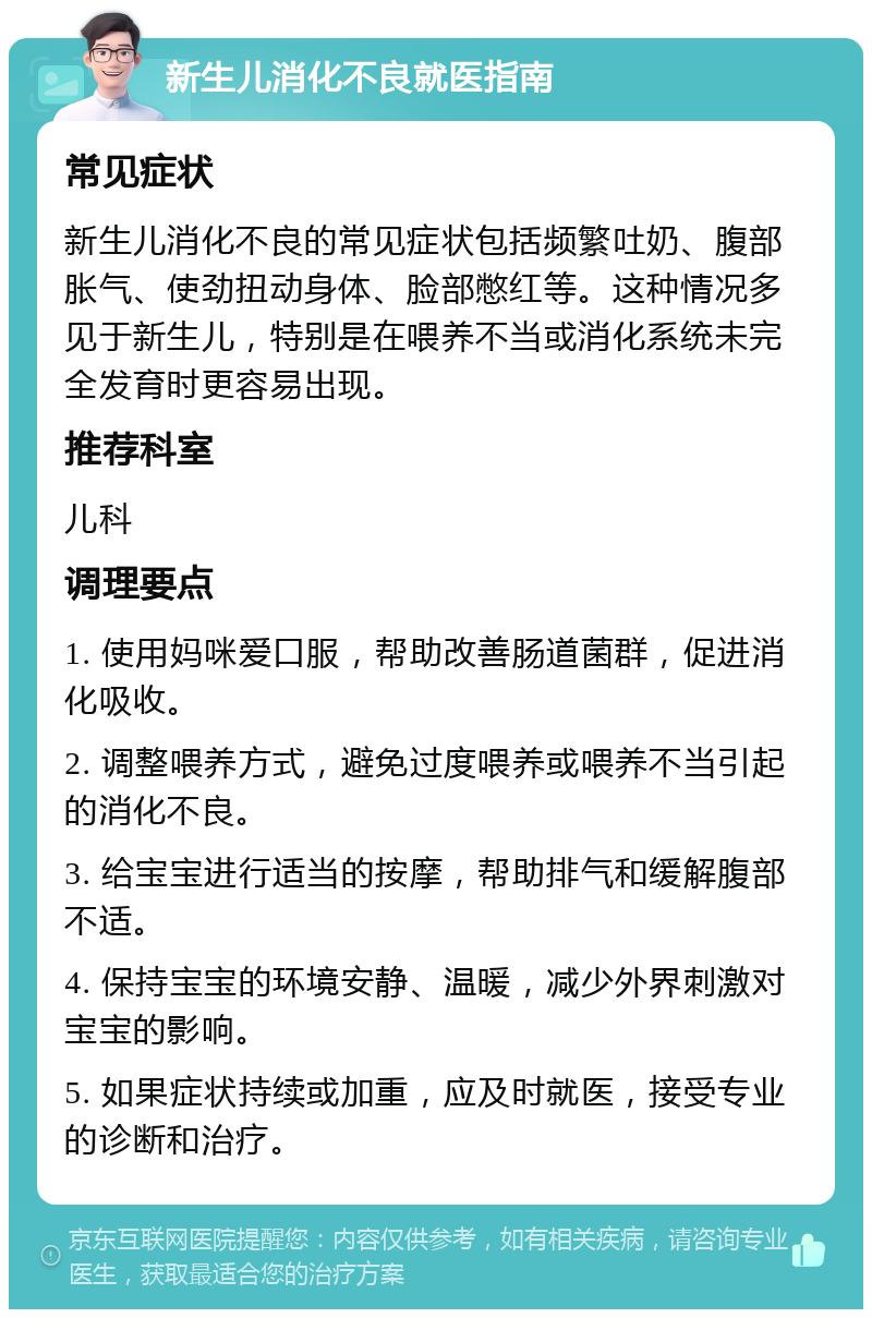 新生儿消化不良就医指南 常见症状 新生儿消化不良的常见症状包括频繁吐奶、腹部胀气、使劲扭动身体、脸部憋红等。这种情况多见于新生儿，特别是在喂养不当或消化系统未完全发育时更容易出现。 推荐科室 儿科 调理要点 1. 使用妈咪爱口服，帮助改善肠道菌群，促进消化吸收。 2. 调整喂养方式，避免过度喂养或喂养不当引起的消化不良。 3. 给宝宝进行适当的按摩，帮助排气和缓解腹部不适。 4. 保持宝宝的环境安静、温暖，减少外界刺激对宝宝的影响。 5. 如果症状持续或加重，应及时就医，接受专业的诊断和治疗。