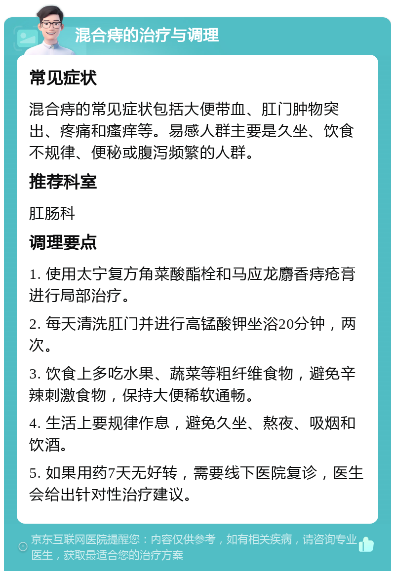 混合痔的治疗与调理 常见症状 混合痔的常见症状包括大便带血、肛门肿物突出、疼痛和瘙痒等。易感人群主要是久坐、饮食不规律、便秘或腹泻频繁的人群。 推荐科室 肛肠科 调理要点 1. 使用太宁复方角菜酸酯栓和马应龙麝香痔疮膏进行局部治疗。 2. 每天清洗肛门并进行高锰酸钾坐浴20分钟，两次。 3. 饮食上多吃水果、蔬菜等粗纤维食物，避免辛辣刺激食物，保持大便稀软通畅。 4. 生活上要规律作息，避免久坐、熬夜、吸烟和饮酒。 5. 如果用药7天无好转，需要线下医院复诊，医生会给出针对性治疗建议。