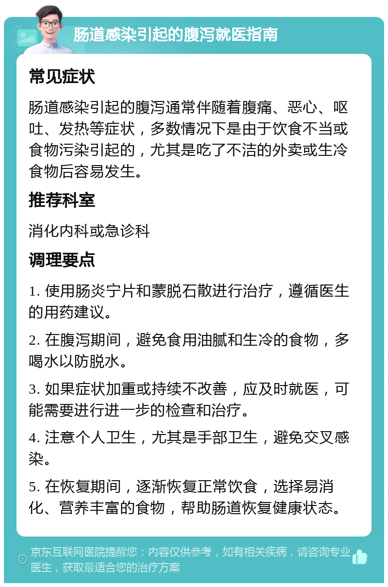 肠道感染引起的腹泻就医指南 常见症状 肠道感染引起的腹泻通常伴随着腹痛、恶心、呕吐、发热等症状，多数情况下是由于饮食不当或食物污染引起的，尤其是吃了不洁的外卖或生冷食物后容易发生。 推荐科室 消化内科或急诊科 调理要点 1. 使用肠炎宁片和蒙脱石散进行治疗，遵循医生的用药建议。 2. 在腹泻期间，避免食用油腻和生冷的食物，多喝水以防脱水。 3. 如果症状加重或持续不改善，应及时就医，可能需要进行进一步的检查和治疗。 4. 注意个人卫生，尤其是手部卫生，避免交叉感染。 5. 在恢复期间，逐渐恢复正常饮食，选择易消化、营养丰富的食物，帮助肠道恢复健康状态。