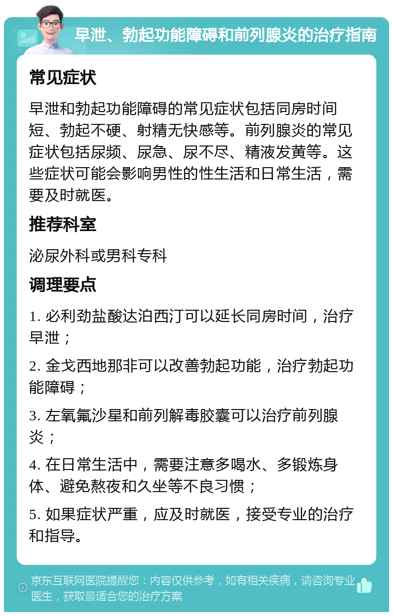 早泄、勃起功能障碍和前列腺炎的治疗指南 常见症状 早泄和勃起功能障碍的常见症状包括同房时间短、勃起不硬、射精无快感等。前列腺炎的常见症状包括尿频、尿急、尿不尽、精液发黄等。这些症状可能会影响男性的性生活和日常生活，需要及时就医。 推荐科室 泌尿外科或男科专科 调理要点 1. 必利劲盐酸达泊西汀可以延长同房时间，治疗早泄； 2. 金戈西地那非可以改善勃起功能，治疗勃起功能障碍； 3. 左氧氟沙星和前列解毒胶囊可以治疗前列腺炎； 4. 在日常生活中，需要注意多喝水、多锻炼身体、避免熬夜和久坐等不良习惯； 5. 如果症状严重，应及时就医，接受专业的治疗和指导。