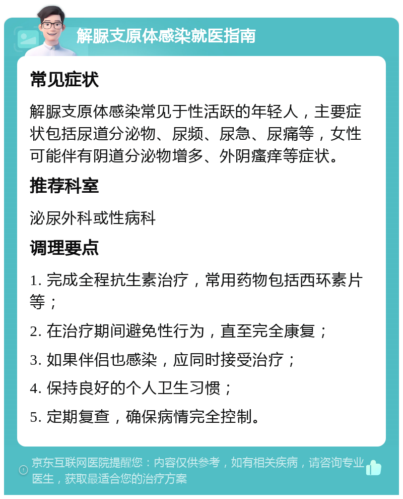 解脲支原体感染就医指南 常见症状 解脲支原体感染常见于性活跃的年轻人，主要症状包括尿道分泌物、尿频、尿急、尿痛等，女性可能伴有阴道分泌物增多、外阴瘙痒等症状。 推荐科室 泌尿外科或性病科 调理要点 1. 完成全程抗生素治疗，常用药物包括西环素片等； 2. 在治疗期间避免性行为，直至完全康复； 3. 如果伴侣也感染，应同时接受治疗； 4. 保持良好的个人卫生习惯； 5. 定期复查，确保病情完全控制。