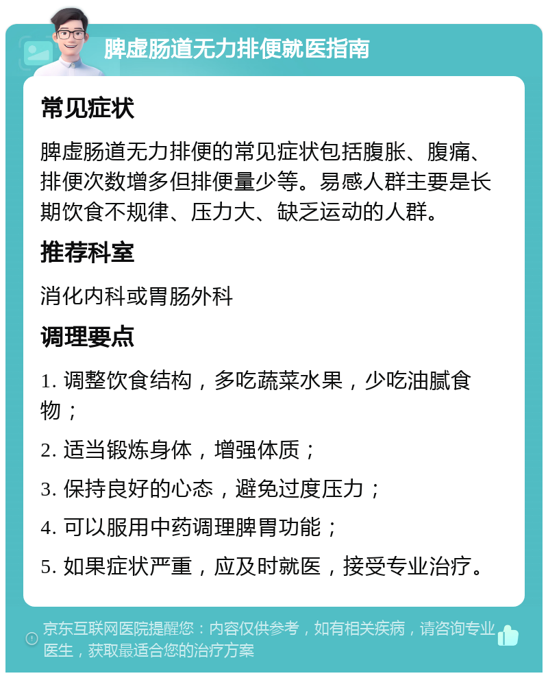 脾虚肠道无力排便就医指南 常见症状 脾虚肠道无力排便的常见症状包括腹胀、腹痛、排便次数增多但排便量少等。易感人群主要是长期饮食不规律、压力大、缺乏运动的人群。 推荐科室 消化内科或胃肠外科 调理要点 1. 调整饮食结构，多吃蔬菜水果，少吃油腻食物； 2. 适当锻炼身体，增强体质； 3. 保持良好的心态，避免过度压力； 4. 可以服用中药调理脾胃功能； 5. 如果症状严重，应及时就医，接受专业治疗。