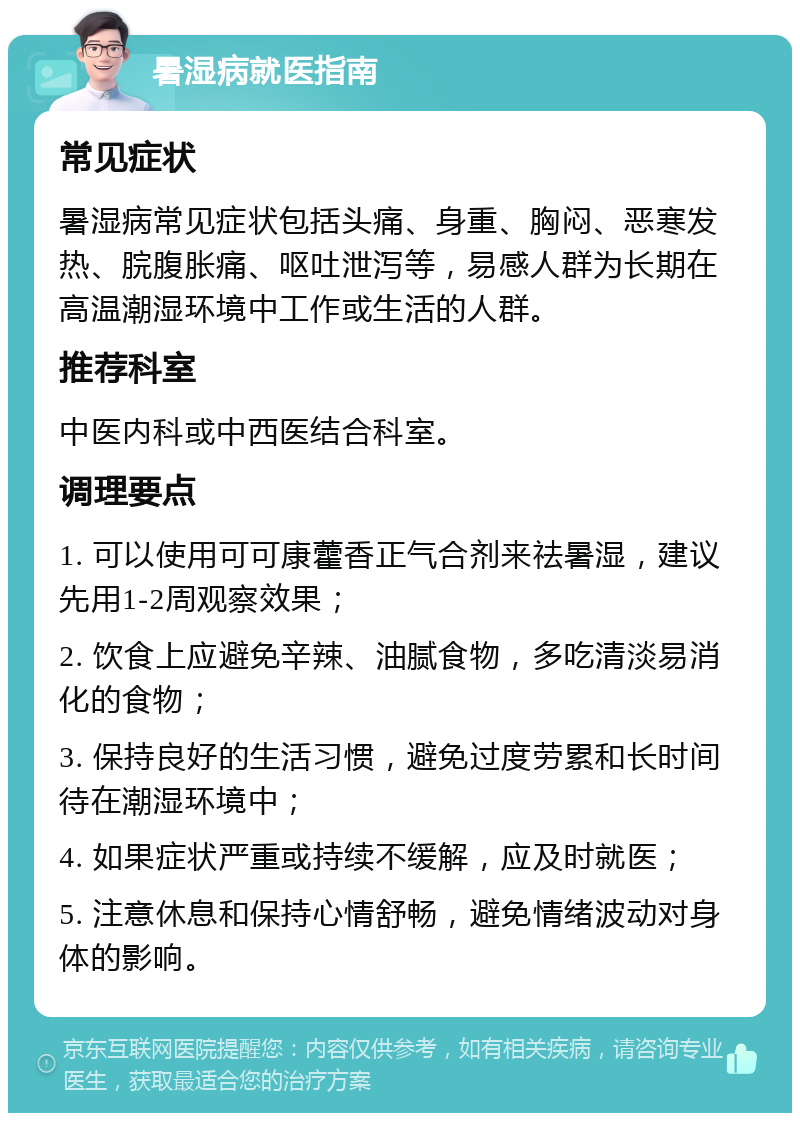 暑湿病就医指南 常见症状 暑湿病常见症状包括头痛、身重、胸闷、恶寒发热、脘腹胀痛、呕吐泄泻等，易感人群为长期在高温潮湿环境中工作或生活的人群。 推荐科室 中医内科或中西医结合科室。 调理要点 1. 可以使用可可康藿香正气合剂来祛暑湿，建议先用1-2周观察效果； 2. 饮食上应避免辛辣、油腻食物，多吃清淡易消化的食物； 3. 保持良好的生活习惯，避免过度劳累和长时间待在潮湿环境中； 4. 如果症状严重或持续不缓解，应及时就医； 5. 注意休息和保持心情舒畅，避免情绪波动对身体的影响。