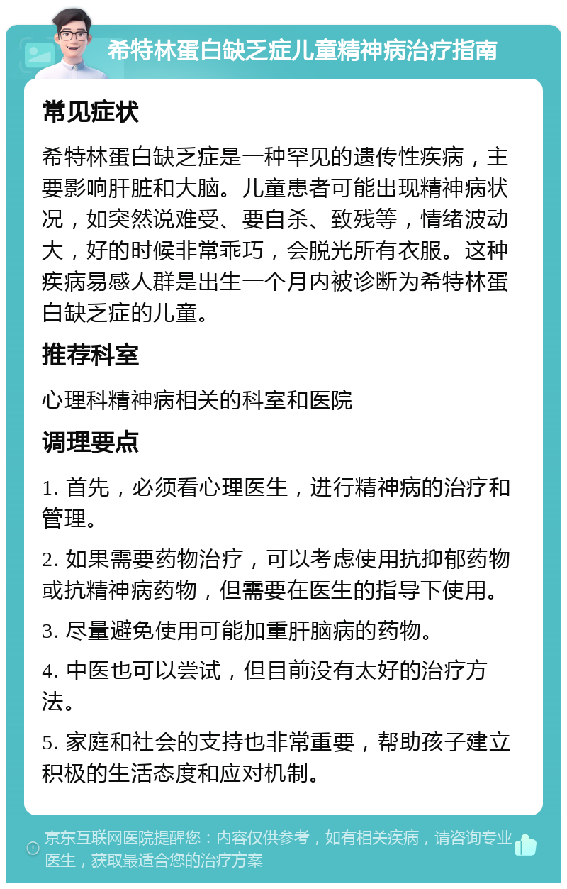 希特林蛋白缺乏症儿童精神病治疗指南 常见症状 希特林蛋白缺乏症是一种罕见的遗传性疾病，主要影响肝脏和大脑。儿童患者可能出现精神病状况，如突然说难受、要自杀、致残等，情绪波动大，好的时候非常乖巧，会脱光所有衣服。这种疾病易感人群是出生一个月内被诊断为希特林蛋白缺乏症的儿童。 推荐科室 心理科精神病相关的科室和医院 调理要点 1. 首先，必须看心理医生，进行精神病的治疗和管理。 2. 如果需要药物治疗，可以考虑使用抗抑郁药物或抗精神病药物，但需要在医生的指导下使用。 3. 尽量避免使用可能加重肝脑病的药物。 4. 中医也可以尝试，但目前没有太好的治疗方法。 5. 家庭和社会的支持也非常重要，帮助孩子建立积极的生活态度和应对机制。