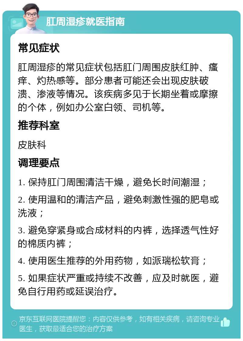 肛周湿疹就医指南 常见症状 肛周湿疹的常见症状包括肛门周围皮肤红肿、瘙痒、灼热感等。部分患者可能还会出现皮肤破溃、渗液等情况。该疾病多见于长期坐着或摩擦的个体，例如办公室白领、司机等。 推荐科室 皮肤科 调理要点 1. 保持肛门周围清洁干燥，避免长时间潮湿； 2. 使用温和的清洁产品，避免刺激性强的肥皂或洗液； 3. 避免穿紧身或合成材料的内裤，选择透气性好的棉质内裤； 4. 使用医生推荐的外用药物，如派瑞松软膏； 5. 如果症状严重或持续不改善，应及时就医，避免自行用药或延误治疗。