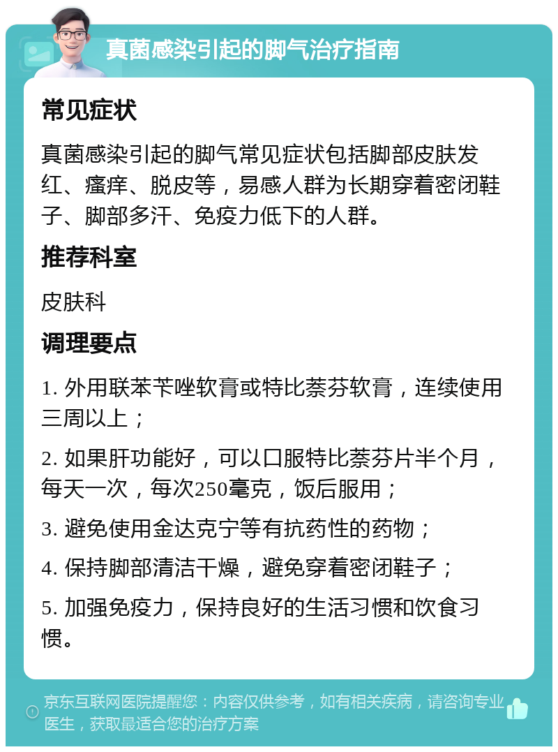 真菌感染引起的脚气治疗指南 常见症状 真菌感染引起的脚气常见症状包括脚部皮肤发红、瘙痒、脱皮等，易感人群为长期穿着密闭鞋子、脚部多汗、免疫力低下的人群。 推荐科室 皮肤科 调理要点 1. 外用联苯苄唑软膏或特比萘芬软膏，连续使用三周以上； 2. 如果肝功能好，可以口服特比萘芬片半个月，每天一次，每次250毫克，饭后服用； 3. 避免使用金达克宁等有抗药性的药物； 4. 保持脚部清洁干燥，避免穿着密闭鞋子； 5. 加强免疫力，保持良好的生活习惯和饮食习惯。