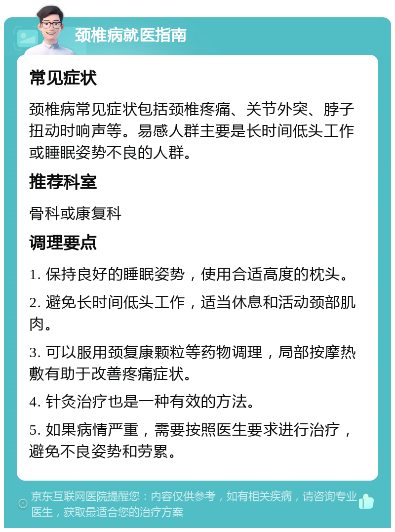 颈椎病就医指南 常见症状 颈椎病常见症状包括颈椎疼痛、关节外突、脖子扭动时响声等。易感人群主要是长时间低头工作或睡眠姿势不良的人群。 推荐科室 骨科或康复科 调理要点 1. 保持良好的睡眠姿势，使用合适高度的枕头。 2. 避免长时间低头工作，适当休息和活动颈部肌肉。 3. 可以服用颈复康颗粒等药物调理，局部按摩热敷有助于改善疼痛症状。 4. 针灸治疗也是一种有效的方法。 5. 如果病情严重，需要按照医生要求进行治疗，避免不良姿势和劳累。