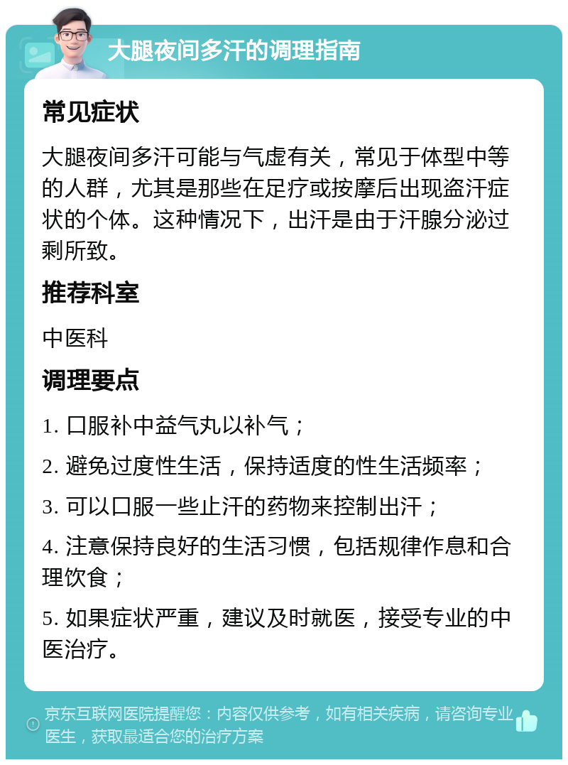 大腿夜间多汗的调理指南 常见症状 大腿夜间多汗可能与气虚有关，常见于体型中等的人群，尤其是那些在足疗或按摩后出现盗汗症状的个体。这种情况下，出汗是由于汗腺分泌过剩所致。 推荐科室 中医科 调理要点 1. 口服补中益气丸以补气； 2. 避免过度性生活，保持适度的性生活频率； 3. 可以口服一些止汗的药物来控制出汗； 4. 注意保持良好的生活习惯，包括规律作息和合理饮食； 5. 如果症状严重，建议及时就医，接受专业的中医治疗。