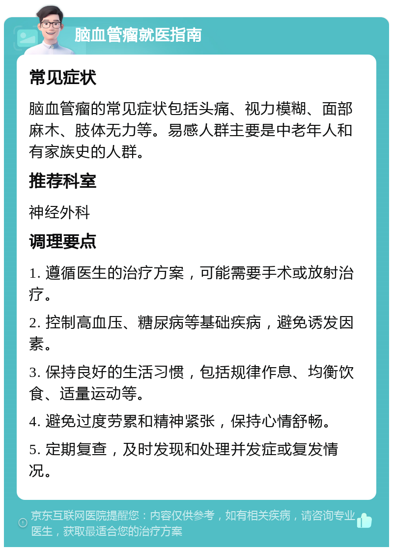 脑血管瘤就医指南 常见症状 脑血管瘤的常见症状包括头痛、视力模糊、面部麻木、肢体无力等。易感人群主要是中老年人和有家族史的人群。 推荐科室 神经外科 调理要点 1. 遵循医生的治疗方案，可能需要手术或放射治疗。 2. 控制高血压、糖尿病等基础疾病，避免诱发因素。 3. 保持良好的生活习惯，包括规律作息、均衡饮食、适量运动等。 4. 避免过度劳累和精神紧张，保持心情舒畅。 5. 定期复查，及时发现和处理并发症或复发情况。