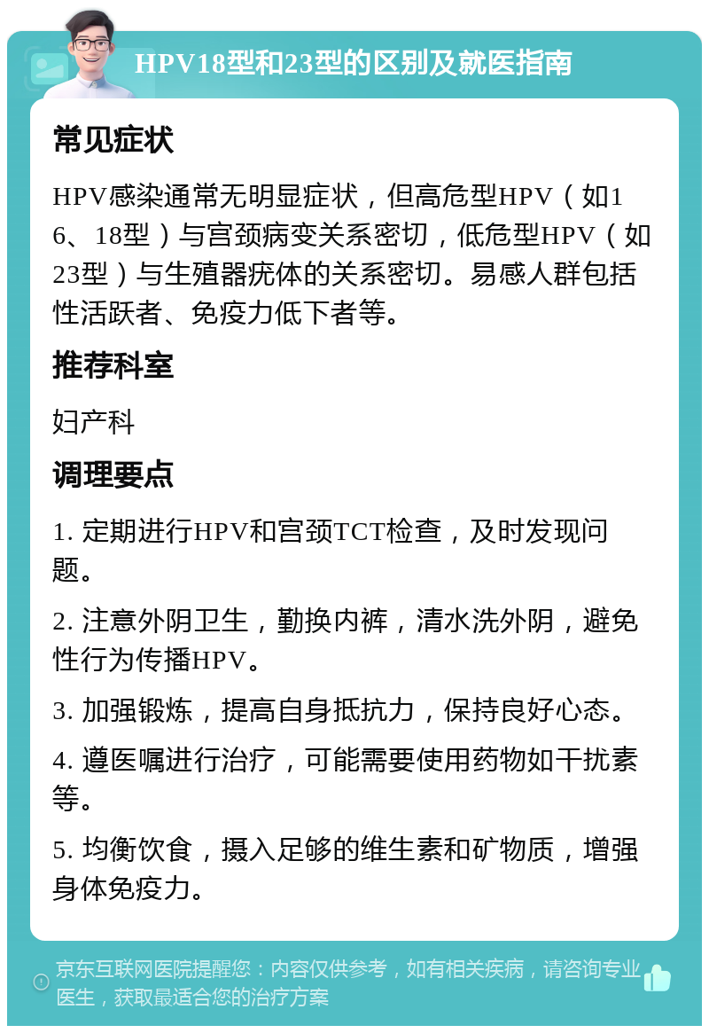 HPV18型和23型的区别及就医指南 常见症状 HPV感染通常无明显症状，但高危型HPV（如16、18型）与宫颈病变关系密切，低危型HPV（如23型）与生殖器疣体的关系密切。易感人群包括性活跃者、免疫力低下者等。 推荐科室 妇产科 调理要点 1. 定期进行HPV和宫颈TCT检查，及时发现问题。 2. 注意外阴卫生，勤换内裤，清水洗外阴，避免性行为传播HPV。 3. 加强锻炼，提高自身抵抗力，保持良好心态。 4. 遵医嘱进行治疗，可能需要使用药物如干扰素等。 5. 均衡饮食，摄入足够的维生素和矿物质，增强身体免疫力。