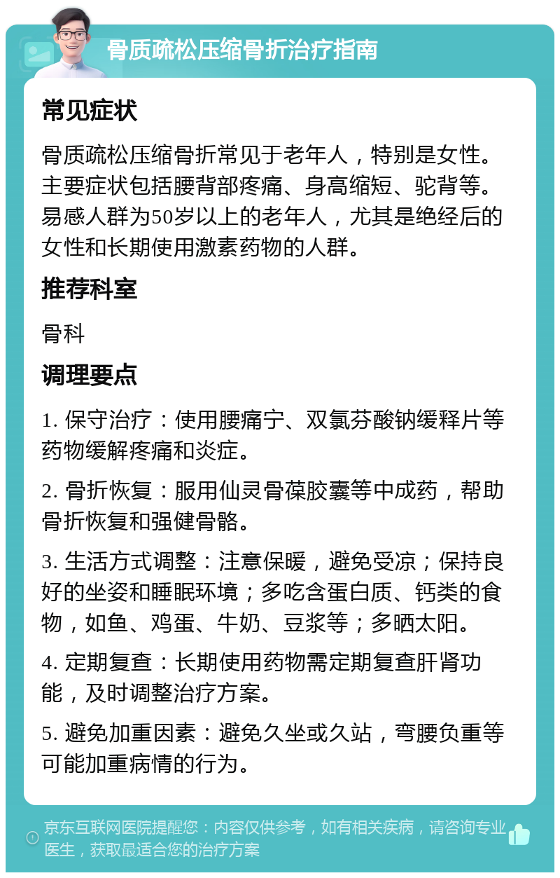 骨质疏松压缩骨折治疗指南 常见症状 骨质疏松压缩骨折常见于老年人，特别是女性。主要症状包括腰背部疼痛、身高缩短、驼背等。易感人群为50岁以上的老年人，尤其是绝经后的女性和长期使用激素药物的人群。 推荐科室 骨科 调理要点 1. 保守治疗：使用腰痛宁、双氯芬酸钠缓释片等药物缓解疼痛和炎症。 2. 骨折恢复：服用仙灵骨葆胶囊等中成药，帮助骨折恢复和强健骨骼。 3. 生活方式调整：注意保暖，避免受凉；保持良好的坐姿和睡眠环境；多吃含蛋白质、钙类的食物，如鱼、鸡蛋、牛奶、豆浆等；多晒太阳。 4. 定期复查：长期使用药物需定期复查肝肾功能，及时调整治疗方案。 5. 避免加重因素：避免久坐或久站，弯腰负重等可能加重病情的行为。