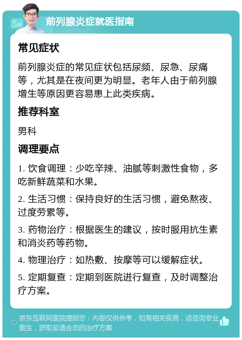 前列腺炎症就医指南 常见症状 前列腺炎症的常见症状包括尿频、尿急、尿痛等，尤其是在夜间更为明显。老年人由于前列腺增生等原因更容易患上此类疾病。 推荐科室 男科 调理要点 1. 饮食调理：少吃辛辣、油腻等刺激性食物，多吃新鲜蔬菜和水果。 2. 生活习惯：保持良好的生活习惯，避免熬夜、过度劳累等。 3. 药物治疗：根据医生的建议，按时服用抗生素和消炎药等药物。 4. 物理治疗：如热敷、按摩等可以缓解症状。 5. 定期复查：定期到医院进行复查，及时调整治疗方案。