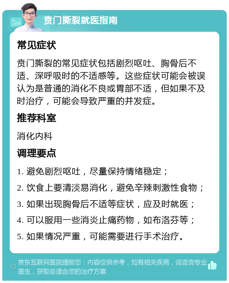 贲门撕裂就医指南 常见症状 贲门撕裂的常见症状包括剧烈呕吐、胸骨后不适、深呼吸时的不适感等。这些症状可能会被误认为是普通的消化不良或胃部不适，但如果不及时治疗，可能会导致严重的并发症。 推荐科室 消化内科 调理要点 1. 避免剧烈呕吐，尽量保持情绪稳定； 2. 饮食上要清淡易消化，避免辛辣刺激性食物； 3. 如果出现胸骨后不适等症状，应及时就医； 4. 可以服用一些消炎止痛药物，如布洛芬等； 5. 如果情况严重，可能需要进行手术治疗。