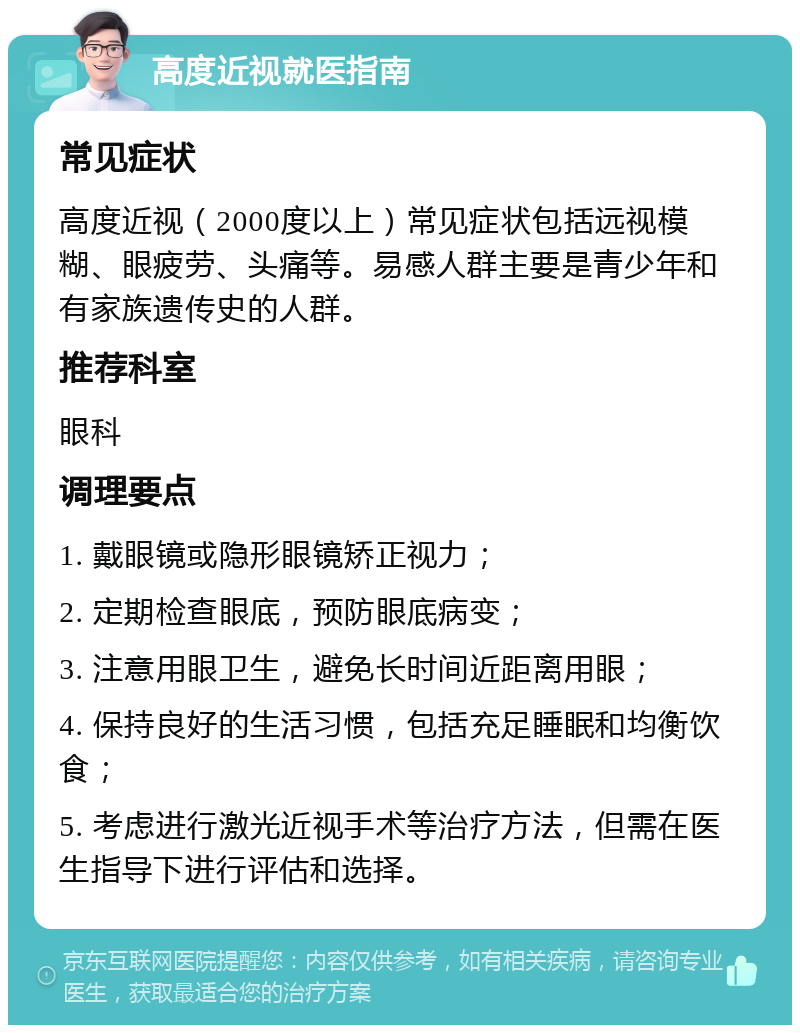 高度近视就医指南 常见症状 高度近视（2000度以上）常见症状包括远视模糊、眼疲劳、头痛等。易感人群主要是青少年和有家族遗传史的人群。 推荐科室 眼科 调理要点 1. 戴眼镜或隐形眼镜矫正视力； 2. 定期检查眼底，预防眼底病变； 3. 注意用眼卫生，避免长时间近距离用眼； 4. 保持良好的生活习惯，包括充足睡眠和均衡饮食； 5. 考虑进行激光近视手术等治疗方法，但需在医生指导下进行评估和选择。