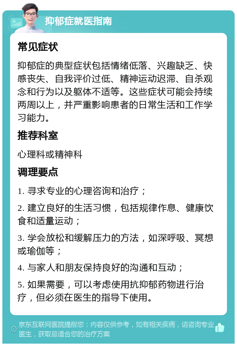 抑郁症就医指南 常见症状 抑郁症的典型症状包括情绪低落、兴趣缺乏、快感丧失、自我评价过低、精神运动迟滞、自杀观念和行为以及躯体不适等。这些症状可能会持续两周以上，并严重影响患者的日常生活和工作学习能力。 推荐科室 心理科或精神科 调理要点 1. 寻求专业的心理咨询和治疗； 2. 建立良好的生活习惯，包括规律作息、健康饮食和适量运动； 3. 学会放松和缓解压力的方法，如深呼吸、冥想或瑜伽等； 4. 与家人和朋友保持良好的沟通和互动； 5. 如果需要，可以考虑使用抗抑郁药物进行治疗，但必须在医生的指导下使用。