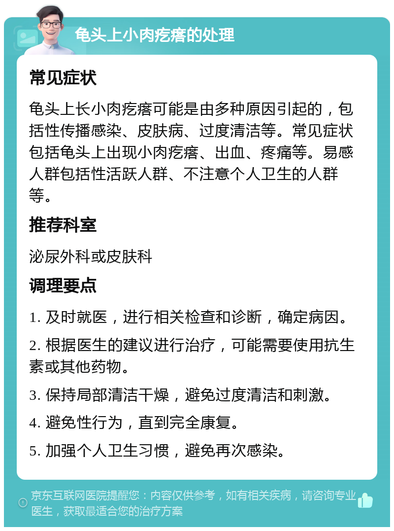 龟头上小肉疙瘩的处理 常见症状 龟头上长小肉疙瘩可能是由多种原因引起的，包括性传播感染、皮肤病、过度清洁等。常见症状包括龟头上出现小肉疙瘩、出血、疼痛等。易感人群包括性活跃人群、不注意个人卫生的人群等。 推荐科室 泌尿外科或皮肤科 调理要点 1. 及时就医，进行相关检查和诊断，确定病因。 2. 根据医生的建议进行治疗，可能需要使用抗生素或其他药物。 3. 保持局部清洁干燥，避免过度清洁和刺激。 4. 避免性行为，直到完全康复。 5. 加强个人卫生习惯，避免再次感染。