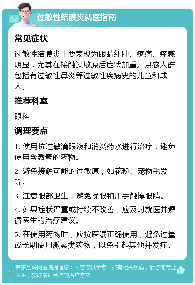 过敏性结膜炎就医指南 常见症状 过敏性结膜炎主要表现为眼睛红肿、疼痛、痒感明显，尤其在接触过敏原后症状加重。易感人群包括有过敏性鼻炎等过敏性疾病史的儿童和成人。 推荐科室 眼科 调理要点 1. 使用抗过敏滴眼液和消炎药水进行治疗，避免使用含激素的药物。 2. 避免接触可能的过敏原，如花粉、宠物毛发等。 3. 注意眼部卫生，避免揉眼和用手触摸眼睛。 4. 如果症状严重或持续不改善，应及时就医并遵循医生的治疗建议。 5. 在使用药物时，应按医嘱正确使用，避免过量或长期使用激素类药物，以免引起其他并发症。