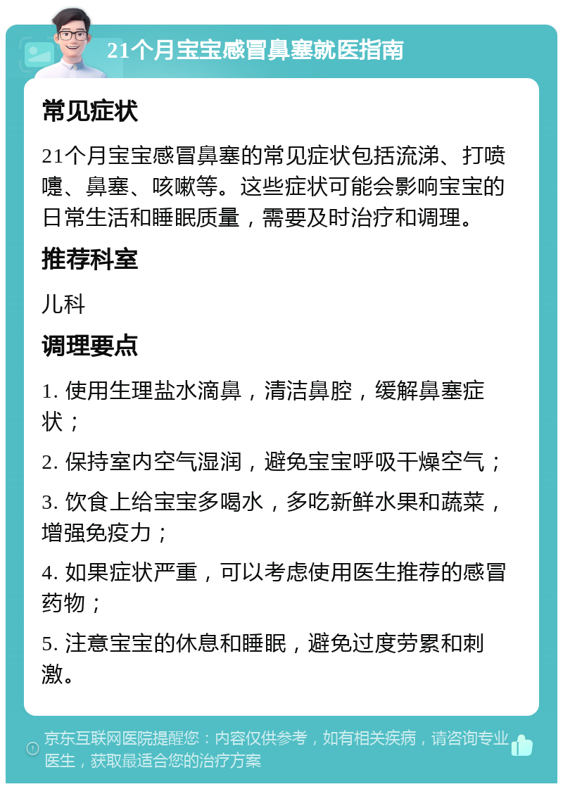 21个月宝宝感冒鼻塞就医指南 常见症状 21个月宝宝感冒鼻塞的常见症状包括流涕、打喷嚏、鼻塞、咳嗽等。这些症状可能会影响宝宝的日常生活和睡眠质量，需要及时治疗和调理。 推荐科室 儿科 调理要点 1. 使用生理盐水滴鼻，清洁鼻腔，缓解鼻塞症状； 2. 保持室内空气湿润，避免宝宝呼吸干燥空气； 3. 饮食上给宝宝多喝水，多吃新鲜水果和蔬菜，增强免疫力； 4. 如果症状严重，可以考虑使用医生推荐的感冒药物； 5. 注意宝宝的休息和睡眠，避免过度劳累和刺激。