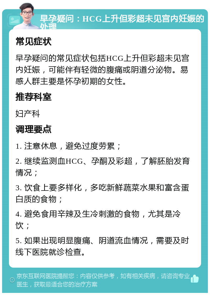 早孕疑问：HCG上升但彩超未见宫内妊娠的处理 常见症状 早孕疑问的常见症状包括HCG上升但彩超未见宫内妊娠，可能伴有轻微的腹痛或阴道分泌物。易感人群主要是怀孕初期的女性。 推荐科室 妇产科 调理要点 1. 注意休息，避免过度劳累； 2. 继续监测血HCG、孕酮及彩超，了解胚胎发育情况； 3. 饮食上要多样化，多吃新鲜蔬菜水果和富含蛋白质的食物； 4. 避免食用辛辣及生冷刺激的食物，尤其是冷饮； 5. 如果出现明显腹痛、阴道流血情况，需要及时线下医院就诊检查。