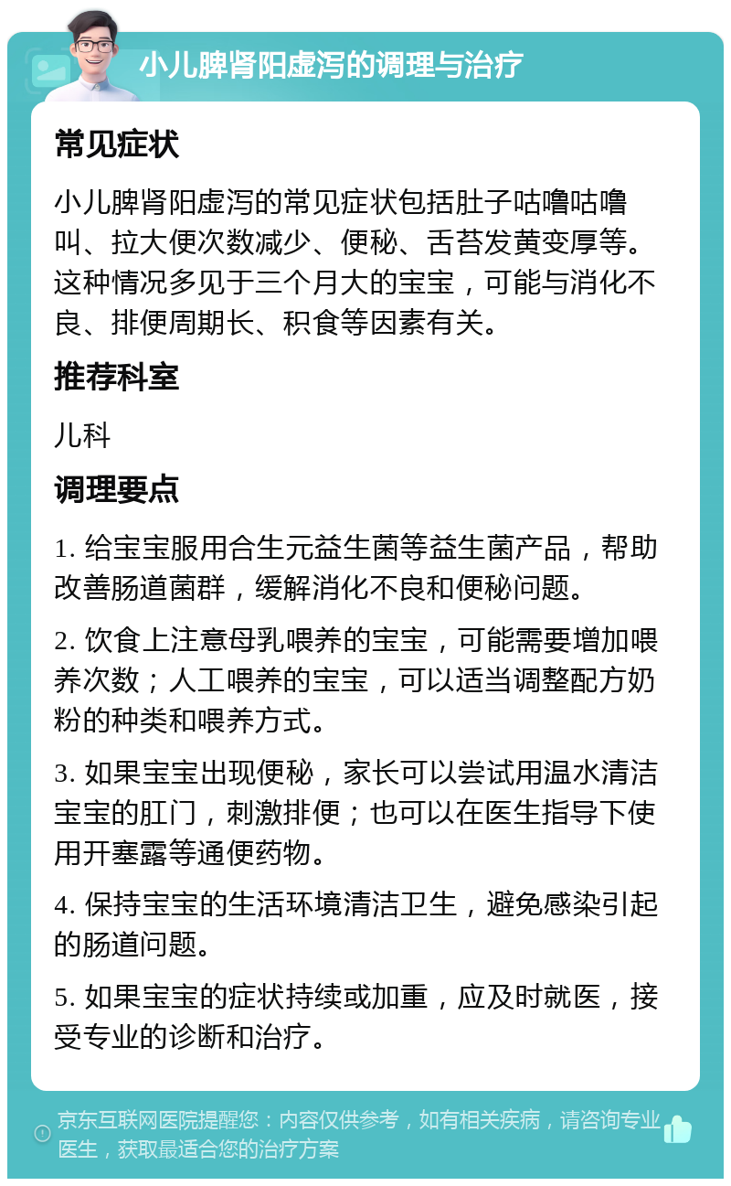 小儿脾肾阳虚泻的调理与治疗 常见症状 小儿脾肾阳虚泻的常见症状包括肚子咕噜咕噜叫、拉大便次数减少、便秘、舌苔发黄变厚等。这种情况多见于三个月大的宝宝，可能与消化不良、排便周期长、积食等因素有关。 推荐科室 儿科 调理要点 1. 给宝宝服用合生元益生菌等益生菌产品，帮助改善肠道菌群，缓解消化不良和便秘问题。 2. 饮食上注意母乳喂养的宝宝，可能需要增加喂养次数；人工喂养的宝宝，可以适当调整配方奶粉的种类和喂养方式。 3. 如果宝宝出现便秘，家长可以尝试用温水清洁宝宝的肛门，刺激排便；也可以在医生指导下使用开塞露等通便药物。 4. 保持宝宝的生活环境清洁卫生，避免感染引起的肠道问题。 5. 如果宝宝的症状持续或加重，应及时就医，接受专业的诊断和治疗。