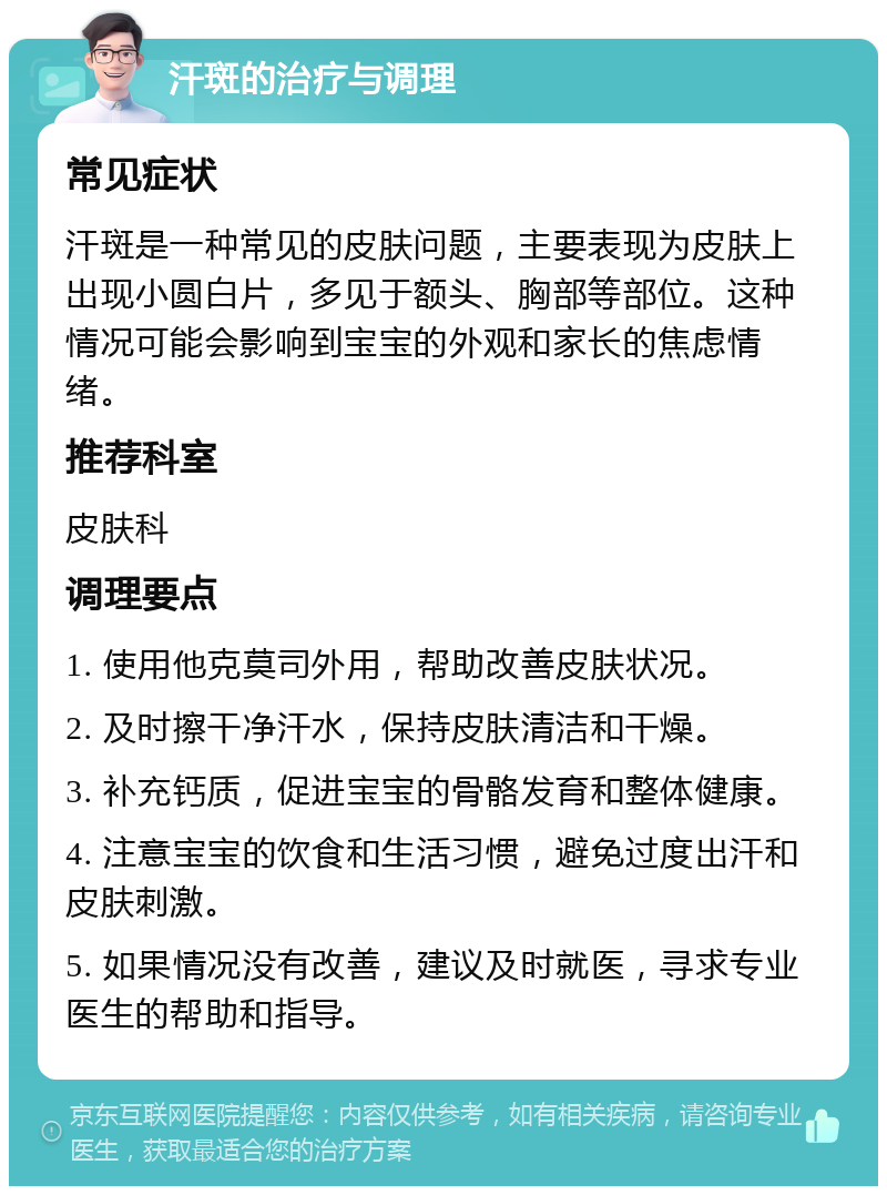 汗斑的治疗与调理 常见症状 汗斑是一种常见的皮肤问题，主要表现为皮肤上出现小圆白片，多见于额头、胸部等部位。这种情况可能会影响到宝宝的外观和家长的焦虑情绪。 推荐科室 皮肤科 调理要点 1. 使用他克莫司外用，帮助改善皮肤状况。 2. 及时擦干净汗水，保持皮肤清洁和干燥。 3. 补充钙质，促进宝宝的骨骼发育和整体健康。 4. 注意宝宝的饮食和生活习惯，避免过度出汗和皮肤刺激。 5. 如果情况没有改善，建议及时就医，寻求专业医生的帮助和指导。