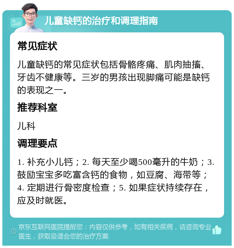 儿童缺钙的治疗和调理指南 常见症状 儿童缺钙的常见症状包括骨骼疼痛、肌肉抽搐、牙齿不健康等。三岁的男孩出现脚痛可能是缺钙的表现之一。 推荐科室 儿科 调理要点 1. 补充小儿钙；2. 每天至少喝500毫升的牛奶；3. 鼓励宝宝多吃富含钙的食物，如豆腐、海带等；4. 定期进行骨密度检查；5. 如果症状持续存在，应及时就医。