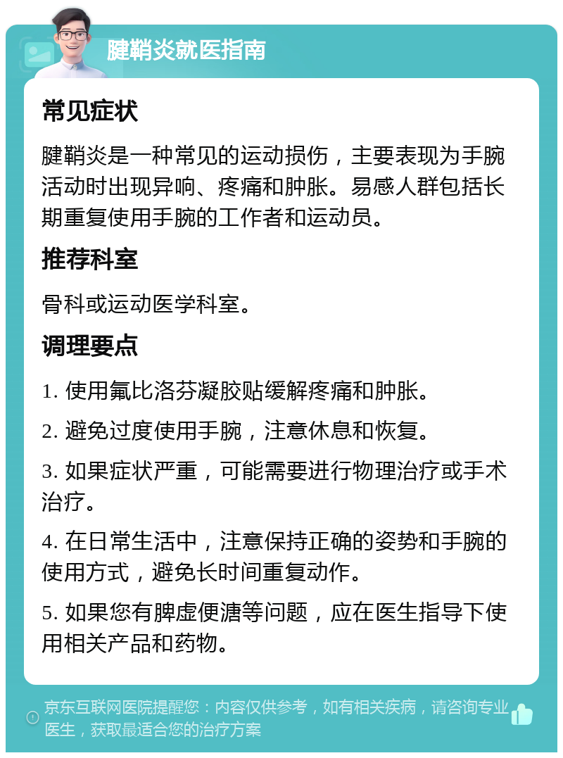 腱鞘炎就医指南 常见症状 腱鞘炎是一种常见的运动损伤，主要表现为手腕活动时出现异响、疼痛和肿胀。易感人群包括长期重复使用手腕的工作者和运动员。 推荐科室 骨科或运动医学科室。 调理要点 1. 使用氟比洛芬凝胶贴缓解疼痛和肿胀。 2. 避免过度使用手腕，注意休息和恢复。 3. 如果症状严重，可能需要进行物理治疗或手术治疗。 4. 在日常生活中，注意保持正确的姿势和手腕的使用方式，避免长时间重复动作。 5. 如果您有脾虚便溏等问题，应在医生指导下使用相关产品和药物。