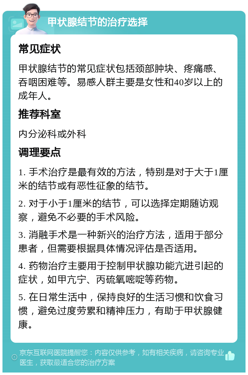 甲状腺结节的治疗选择 常见症状 甲状腺结节的常见症状包括颈部肿块、疼痛感、吞咽困难等。易感人群主要是女性和40岁以上的成年人。 推荐科室 内分泌科或外科 调理要点 1. 手术治疗是最有效的方法，特别是对于大于1厘米的结节或有恶性征象的结节。 2. 对于小于1厘米的结节，可以选择定期随访观察，避免不必要的手术风险。 3. 消融手术是一种新兴的治疗方法，适用于部分患者，但需要根据具体情况评估是否适用。 4. 药物治疗主要用于控制甲状腺功能亢进引起的症状，如甲亢宁、丙硫氧嘧啶等药物。 5. 在日常生活中，保持良好的生活习惯和饮食习惯，避免过度劳累和精神压力，有助于甲状腺健康。