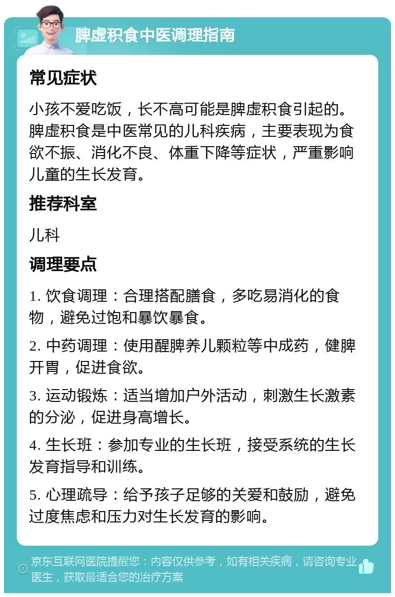 脾虚积食中医调理指南 常见症状 小孩不爱吃饭，长不高可能是脾虚积食引起的。脾虚积食是中医常见的儿科疾病，主要表现为食欲不振、消化不良、体重下降等症状，严重影响儿童的生长发育。 推荐科室 儿科 调理要点 1. 饮食调理：合理搭配膳食，多吃易消化的食物，避免过饱和暴饮暴食。 2. 中药调理：使用醒脾养儿颗粒等中成药，健脾开胃，促进食欲。 3. 运动锻炼：适当增加户外活动，刺激生长激素的分泌，促进身高增长。 4. 生长班：参加专业的生长班，接受系统的生长发育指导和训练。 5. 心理疏导：给予孩子足够的关爱和鼓励，避免过度焦虑和压力对生长发育的影响。