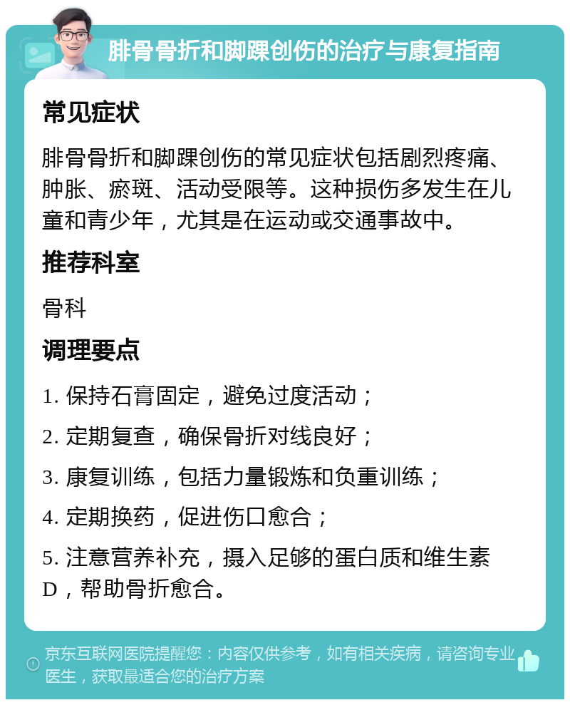 腓骨骨折和脚踝创伤的治疗与康复指南 常见症状 腓骨骨折和脚踝创伤的常见症状包括剧烈疼痛、肿胀、瘀斑、活动受限等。这种损伤多发生在儿童和青少年，尤其是在运动或交通事故中。 推荐科室 骨科 调理要点 1. 保持石膏固定，避免过度活动； 2. 定期复查，确保骨折对线良好； 3. 康复训练，包括力量锻炼和负重训练； 4. 定期换药，促进伤口愈合； 5. 注意营养补充，摄入足够的蛋白质和维生素D，帮助骨折愈合。