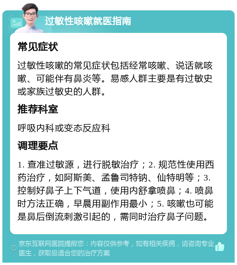 过敏性咳嗽就医指南 常见症状 过敏性咳嗽的常见症状包括经常咳嗽、说话就咳嗽、可能伴有鼻炎等。易感人群主要是有过敏史或家族过敏史的人群。 推荐科室 呼吸内科或变态反应科 调理要点 1. 查准过敏源，进行脱敏治疗；2. 规范性使用西药治疗，如阿斯美、孟鲁司特钠、仙特明等；3. 控制好鼻子上下气道，使用内舒拿喷鼻；4. 喷鼻时方法正确，早晨用副作用最小；5. 咳嗽也可能是鼻后倒流刺激引起的，需同时治疗鼻子问题。