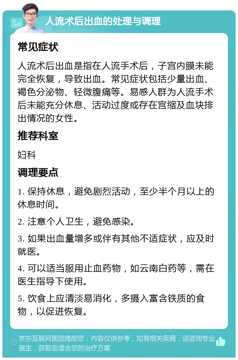 人流术后出血的处理与调理 常见症状 人流术后出血是指在人流手术后，子宫内膜未能完全恢复，导致出血。常见症状包括少量出血、褐色分泌物、轻微腹痛等。易感人群为人流手术后未能充分休息、活动过度或存在宫缩及血块排出情况的女性。 推荐科室 妇科 调理要点 1. 保持休息，避免剧烈活动，至少半个月以上的休息时间。 2. 注意个人卫生，避免感染。 3. 如果出血量增多或伴有其他不适症状，应及时就医。 4. 可以适当服用止血药物，如云南白药等，需在医生指导下使用。 5. 饮食上应清淡易消化，多摄入富含铁质的食物，以促进恢复。