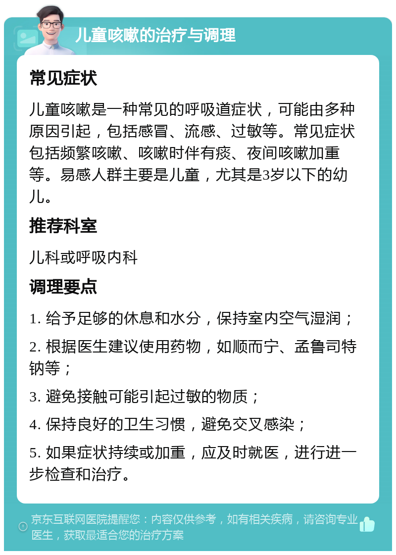 儿童咳嗽的治疗与调理 常见症状 儿童咳嗽是一种常见的呼吸道症状，可能由多种原因引起，包括感冒、流感、过敏等。常见症状包括频繁咳嗽、咳嗽时伴有痰、夜间咳嗽加重等。易感人群主要是儿童，尤其是3岁以下的幼儿。 推荐科室 儿科或呼吸内科 调理要点 1. 给予足够的休息和水分，保持室内空气湿润； 2. 根据医生建议使用药物，如顺而宁、孟鲁司特钠等； 3. 避免接触可能引起过敏的物质； 4. 保持良好的卫生习惯，避免交叉感染； 5. 如果症状持续或加重，应及时就医，进行进一步检查和治疗。