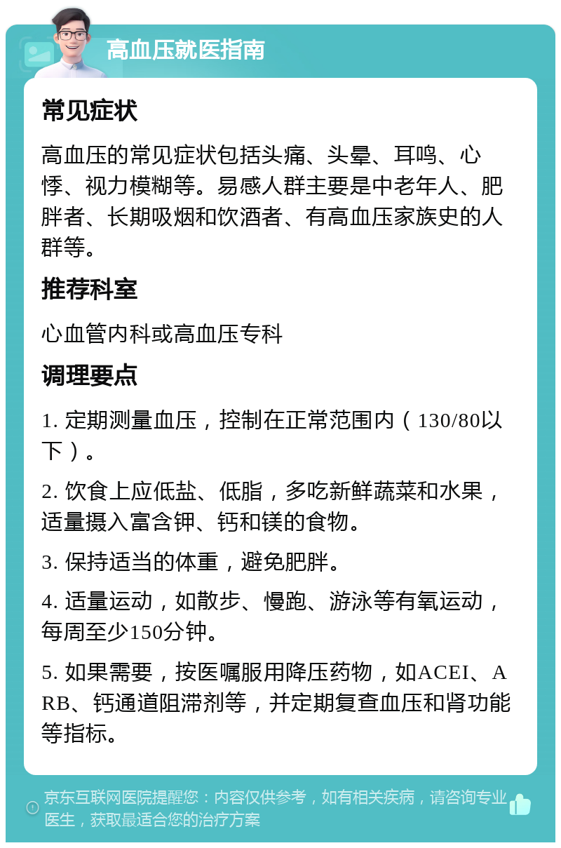 高血压就医指南 常见症状 高血压的常见症状包括头痛、头晕、耳鸣、心悸、视力模糊等。易感人群主要是中老年人、肥胖者、长期吸烟和饮酒者、有高血压家族史的人群等。 推荐科室 心血管内科或高血压专科 调理要点 1. 定期测量血压，控制在正常范围内（130/80以下）。 2. 饮食上应低盐、低脂，多吃新鲜蔬菜和水果，适量摄入富含钾、钙和镁的食物。 3. 保持适当的体重，避免肥胖。 4. 适量运动，如散步、慢跑、游泳等有氧运动，每周至少150分钟。 5. 如果需要，按医嘱服用降压药物，如ACEI、ARB、钙通道阻滞剂等，并定期复查血压和肾功能等指标。