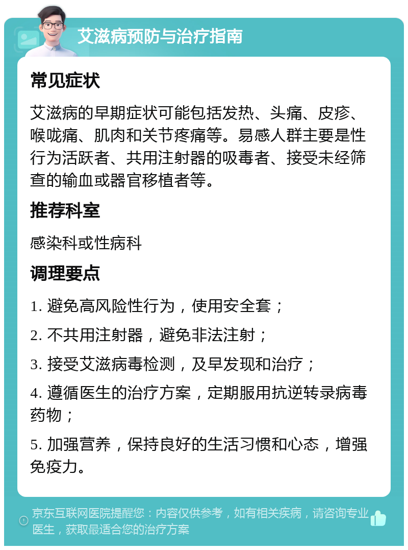 艾滋病预防与治疗指南 常见症状 艾滋病的早期症状可能包括发热、头痛、皮疹、喉咙痛、肌肉和关节疼痛等。易感人群主要是性行为活跃者、共用注射器的吸毒者、接受未经筛查的输血或器官移植者等。 推荐科室 感染科或性病科 调理要点 1. 避免高风险性行为，使用安全套； 2. 不共用注射器，避免非法注射； 3. 接受艾滋病毒检测，及早发现和治疗； 4. 遵循医生的治疗方案，定期服用抗逆转录病毒药物； 5. 加强营养，保持良好的生活习惯和心态，增强免疫力。