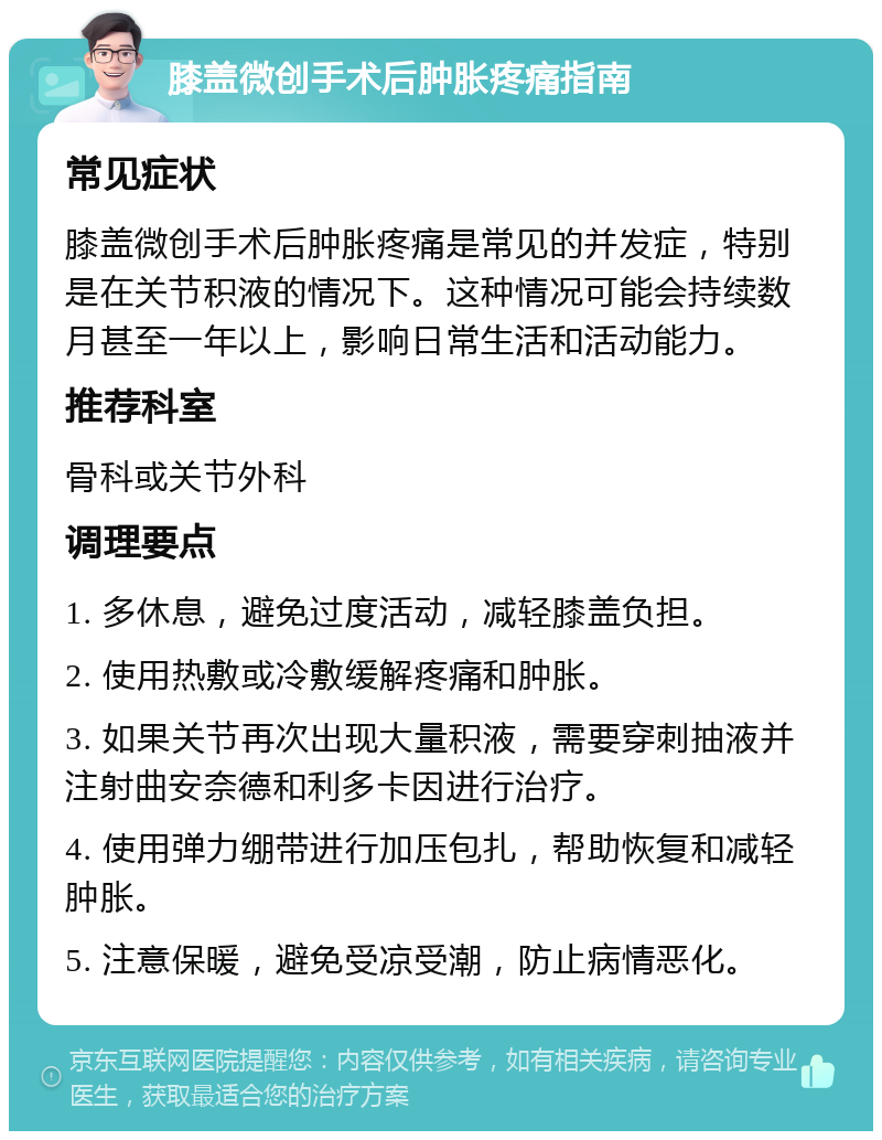 膝盖微创手术后肿胀疼痛指南 常见症状 膝盖微创手术后肿胀疼痛是常见的并发症，特别是在关节积液的情况下。这种情况可能会持续数月甚至一年以上，影响日常生活和活动能力。 推荐科室 骨科或关节外科 调理要点 1. 多休息，避免过度活动，减轻膝盖负担。 2. 使用热敷或冷敷缓解疼痛和肿胀。 3. 如果关节再次出现大量积液，需要穿刺抽液并注射曲安奈德和利多卡因进行治疗。 4. 使用弹力绷带进行加压包扎，帮助恢复和减轻肿胀。 5. 注意保暖，避免受凉受潮，防止病情恶化。