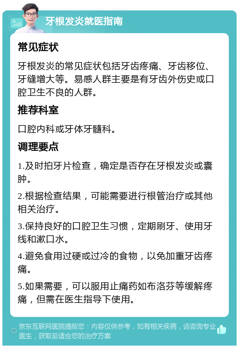 牙根发炎就医指南 常见症状 牙根发炎的常见症状包括牙齿疼痛、牙齿移位、牙缝增大等。易感人群主要是有牙齿外伤史或口腔卫生不良的人群。 推荐科室 口腔内科或牙体牙髓科。 调理要点 1.及时拍牙片检查，确定是否存在牙根发炎或囊肿。 2.根据检查结果，可能需要进行根管治疗或其他相关治疗。 3.保持良好的口腔卫生习惯，定期刷牙、使用牙线和漱口水。 4.避免食用过硬或过冷的食物，以免加重牙齿疼痛。 5.如果需要，可以服用止痛药如布洛芬等缓解疼痛，但需在医生指导下使用。