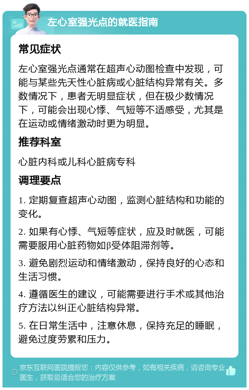 左心室强光点的就医指南 常见症状 左心室强光点通常在超声心动图检查中发现，可能与某些先天性心脏病或心脏结构异常有关。多数情况下，患者无明显症状，但在极少数情况下，可能会出现心悸、气短等不适感受，尤其是在运动或情绪激动时更为明显。 推荐科室 心脏内科或儿科心脏病专科 调理要点 1. 定期复查超声心动图，监测心脏结构和功能的变化。 2. 如果有心悸、气短等症状，应及时就医，可能需要服用心脏药物如β受体阻滞剂等。 3. 避免剧烈运动和情绪激动，保持良好的心态和生活习惯。 4. 遵循医生的建议，可能需要进行手术或其他治疗方法以纠正心脏结构异常。 5. 在日常生活中，注意休息，保持充足的睡眠，避免过度劳累和压力。