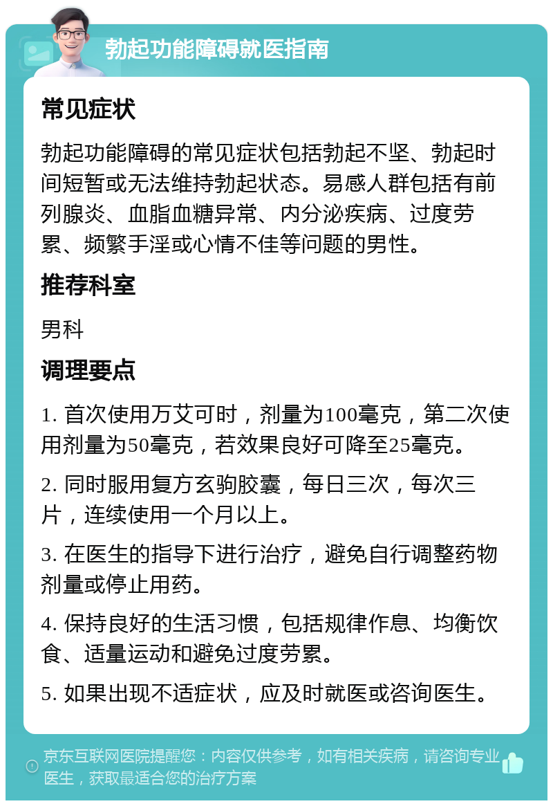 勃起功能障碍就医指南 常见症状 勃起功能障碍的常见症状包括勃起不坚、勃起时间短暂或无法维持勃起状态。易感人群包括有前列腺炎、血脂血糖异常、内分泌疾病、过度劳累、频繁手淫或心情不佳等问题的男性。 推荐科室 男科 调理要点 1. 首次使用万艾可时，剂量为100毫克，第二次使用剂量为50毫克，若效果良好可降至25毫克。 2. 同时服用复方玄驹胶囊，每日三次，每次三片，连续使用一个月以上。 3. 在医生的指导下进行治疗，避免自行调整药物剂量或停止用药。 4. 保持良好的生活习惯，包括规律作息、均衡饮食、适量运动和避免过度劳累。 5. 如果出现不适症状，应及时就医或咨询医生。