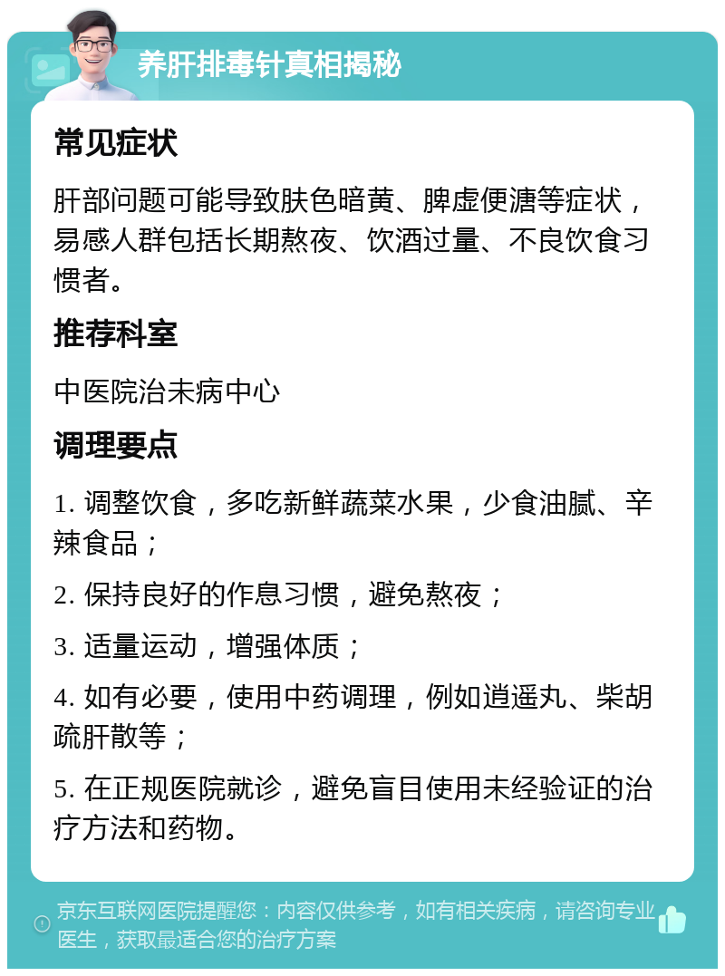 养肝排毒针真相揭秘 常见症状 肝部问题可能导致肤色暗黄、脾虚便溏等症状，易感人群包括长期熬夜、饮酒过量、不良饮食习惯者。 推荐科室 中医院治未病中心 调理要点 1. 调整饮食，多吃新鲜蔬菜水果，少食油腻、辛辣食品； 2. 保持良好的作息习惯，避免熬夜； 3. 适量运动，增强体质； 4. 如有必要，使用中药调理，例如逍遥丸、柴胡疏肝散等； 5. 在正规医院就诊，避免盲目使用未经验证的治疗方法和药物。