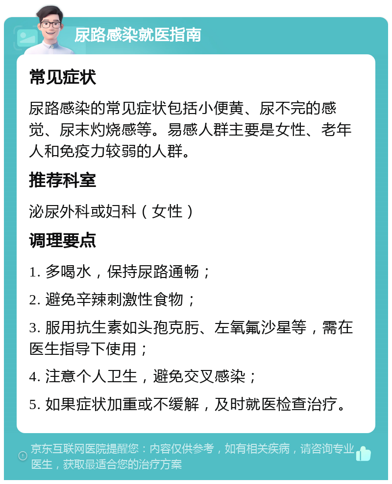 尿路感染就医指南 常见症状 尿路感染的常见症状包括小便黄、尿不完的感觉、尿末灼烧感等。易感人群主要是女性、老年人和免疫力较弱的人群。 推荐科室 泌尿外科或妇科（女性） 调理要点 1. 多喝水，保持尿路通畅； 2. 避免辛辣刺激性食物； 3. 服用抗生素如头孢克肟、左氧氟沙星等，需在医生指导下使用； 4. 注意个人卫生，避免交叉感染； 5. 如果症状加重或不缓解，及时就医检查治疗。