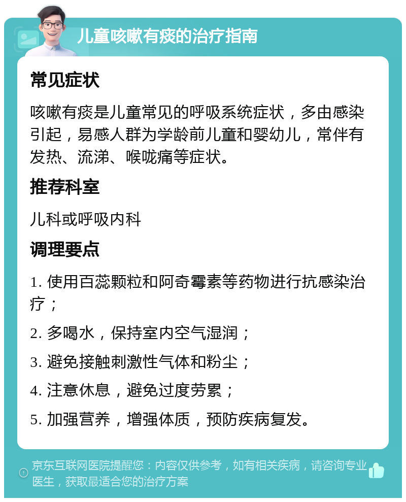 儿童咳嗽有痰的治疗指南 常见症状 咳嗽有痰是儿童常见的呼吸系统症状，多由感染引起，易感人群为学龄前儿童和婴幼儿，常伴有发热、流涕、喉咙痛等症状。 推荐科室 儿科或呼吸内科 调理要点 1. 使用百蕊颗粒和阿奇霉素等药物进行抗感染治疗； 2. 多喝水，保持室内空气湿润； 3. 避免接触刺激性气体和粉尘； 4. 注意休息，避免过度劳累； 5. 加强营养，增强体质，预防疾病复发。