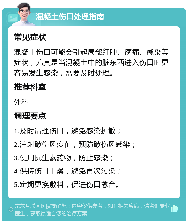 混凝土伤口处理指南 常见症状 混凝土伤口可能会引起局部红肿、疼痛、感染等症状，尤其是当混凝土中的脏东西进入伤口时更容易发生感染，需要及时处理。 推荐科室 外科 调理要点 1.及时清理伤口，避免感染扩散； 2.注射破伤风疫苗，预防破伤风感染； 3.使用抗生素药物，防止感染； 4.保持伤口干燥，避免再次污染； 5.定期更换敷料，促进伤口愈合。