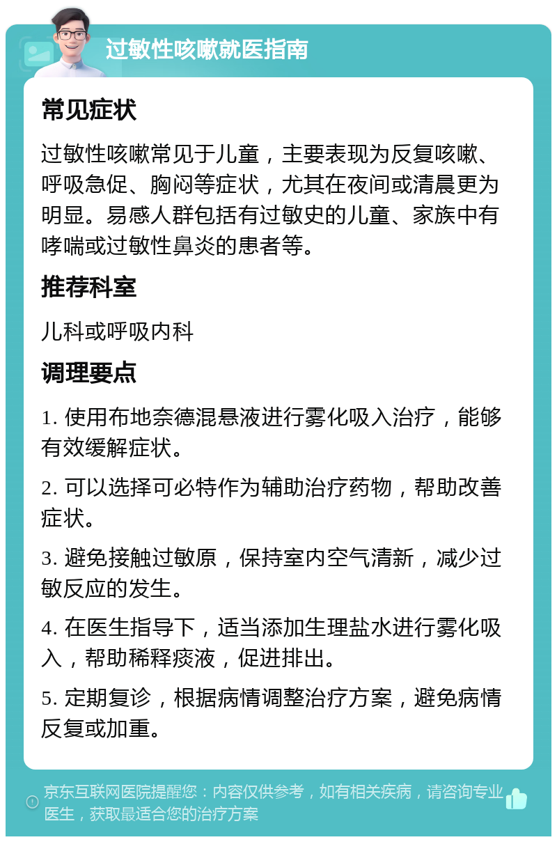 过敏性咳嗽就医指南 常见症状 过敏性咳嗽常见于儿童，主要表现为反复咳嗽、呼吸急促、胸闷等症状，尤其在夜间或清晨更为明显。易感人群包括有过敏史的儿童、家族中有哮喘或过敏性鼻炎的患者等。 推荐科室 儿科或呼吸内科 调理要点 1. 使用布地奈德混悬液进行雾化吸入治疗，能够有效缓解症状。 2. 可以选择可必特作为辅助治疗药物，帮助改善症状。 3. 避免接触过敏原，保持室内空气清新，减少过敏反应的发生。 4. 在医生指导下，适当添加生理盐水进行雾化吸入，帮助稀释痰液，促进排出。 5. 定期复诊，根据病情调整治疗方案，避免病情反复或加重。