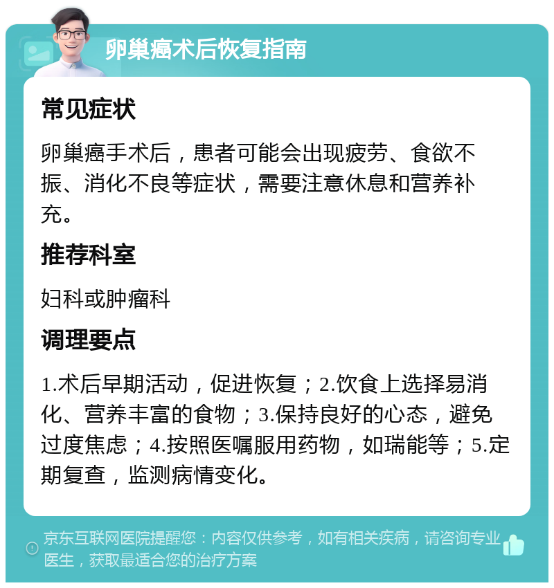 卵巢癌术后恢复指南 常见症状 卵巢癌手术后，患者可能会出现疲劳、食欲不振、消化不良等症状，需要注意休息和营养补充。 推荐科室 妇科或肿瘤科 调理要点 1.术后早期活动，促进恢复；2.饮食上选择易消化、营养丰富的食物；3.保持良好的心态，避免过度焦虑；4.按照医嘱服用药物，如瑞能等；5.定期复查，监测病情变化。