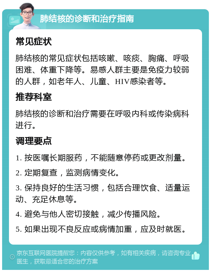 肺结核的诊断和治疗指南 常见症状 肺结核的常见症状包括咳嗽、咳痰、胸痛、呼吸困难、体重下降等。易感人群主要是免疫力较弱的人群，如老年人、儿童、HIV感染者等。 推荐科室 肺结核的诊断和治疗需要在呼吸内科或传染病科进行。 调理要点 1. 按医嘱长期服药，不能随意停药或更改剂量。 2. 定期复查，监测病情变化。 3. 保持良好的生活习惯，包括合理饮食、适量运动、充足休息等。 4. 避免与他人密切接触，减少传播风险。 5. 如果出现不良反应或病情加重，应及时就医。