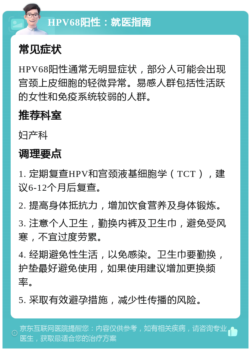 HPV68阳性：就医指南 常见症状 HPV68阳性通常无明显症状，部分人可能会出现宫颈上皮细胞的轻微异常。易感人群包括性活跃的女性和免疫系统较弱的人群。 推荐科室 妇产科 调理要点 1. 定期复查HPV和宫颈液基细胞学（TCT），建议6-12个月后复查。 2. 提高身体抵抗力，增加饮食营养及身体锻炼。 3. 注意个人卫生，勤换内裤及卫生巾，避免受风寒，不宜过度劳累。 4. 经期避免性生活，以免感染。卫生巾要勤换，护垫最好避免使用，如果使用建议增加更换频率。 5. 采取有效避孕措施，减少性传播的风险。