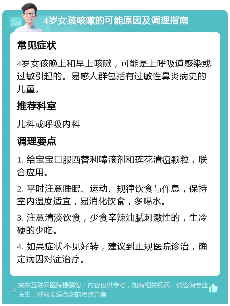 4岁女孩咳嗽的可能原因及调理指南 常见症状 4岁女孩晚上和早上咳嗽，可能是上呼吸道感染或过敏引起的。易感人群包括有过敏性鼻炎病史的儿童。 推荐科室 儿科或呼吸内科 调理要点 1. 给宝宝口服西替利嗪滴剂和莲花清瘟颗粒，联合应用。 2. 平时注意睡眠、运动、规律饮食与作息，保持室内温度适宜，易消化饮食，多喝水。 3. 注意清淡饮食，少食辛辣油腻刺激性的，生冷硬的少吃。 4. 如果症状不见好转，建议到正规医院诊治，确定病因对症治疗。